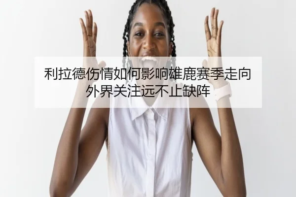利拉德伤情如何影响雄鹿赛季走向 外界关注远不止缺阵